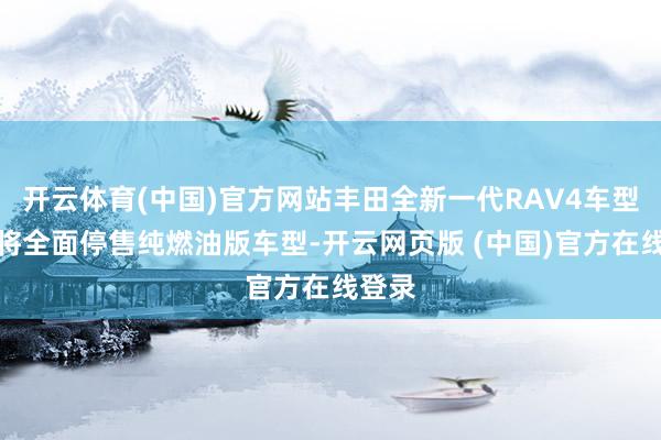 开云体育(中国)官方网站丰田全新一代RAV4车型预测将全面停售纯燃油版车型-开云网页版 (中国)官方在线登录