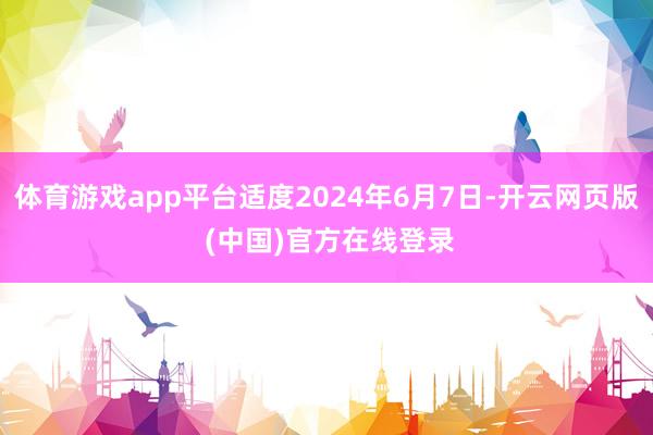 体育游戏app平台适度2024年6月7日-开云网页版 (中国)官方在线登录