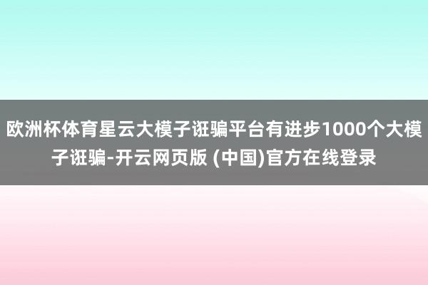 欧洲杯体育星云大模子诳骗平台有进步1000个大模子诳骗-开云网页版 (中国)官方在线登录