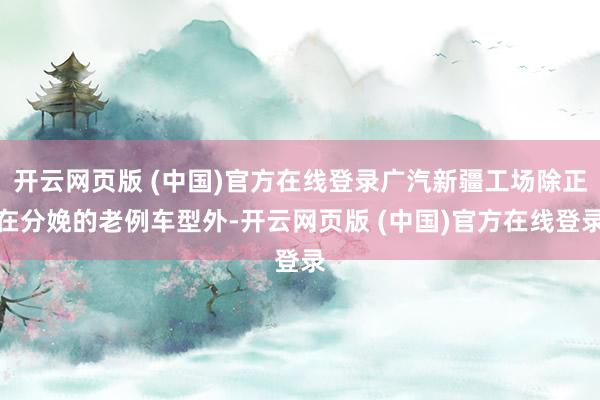 开云网页版 (中国)官方在线登录广汽新疆工场除正在分娩的老例车型外-开云网页版 (中国)官方在线登录