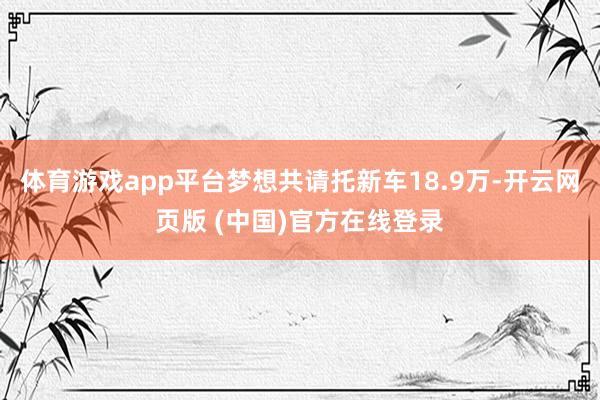 体育游戏app平台梦想共请托新车18.9万-开云网页版 (中国)官方在线登录