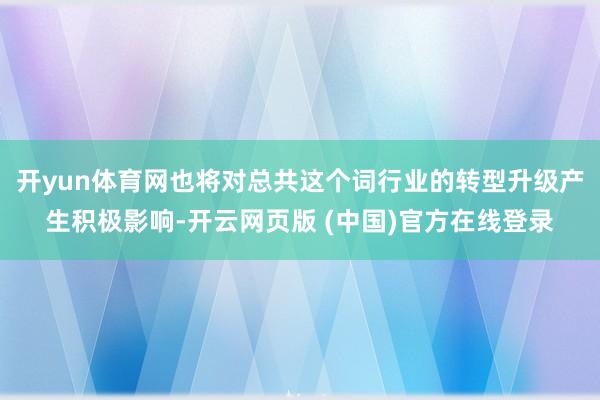 开yun体育网也将对总共这个词行业的转型升级产生积极影响-开云网页版 (中国)官方在线登录