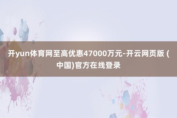 开yun体育网至高优惠47000万元-开云网页版 (中国)官方在线登录