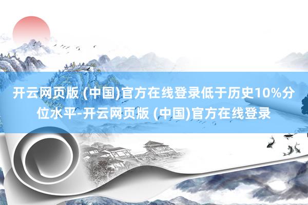 开云网页版 (中国)官方在线登录低于历史10%分位水平-开云网页版 (中国)官方在线登录