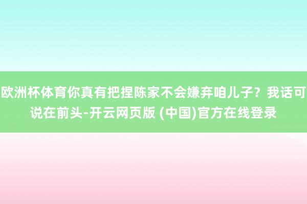 欧洲杯体育你真有把捏陈家不会嫌弃咱儿子？我话可说在前头-开云网页版 (中国)官方在线登录