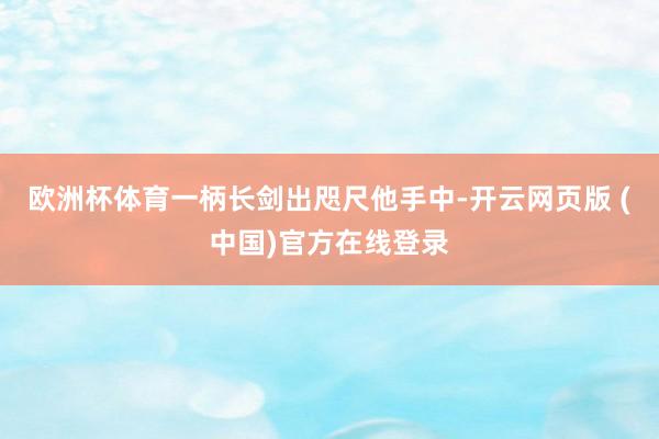 欧洲杯体育一柄长剑出咫尺他手中-开云网页版 (中国)官方在线登录