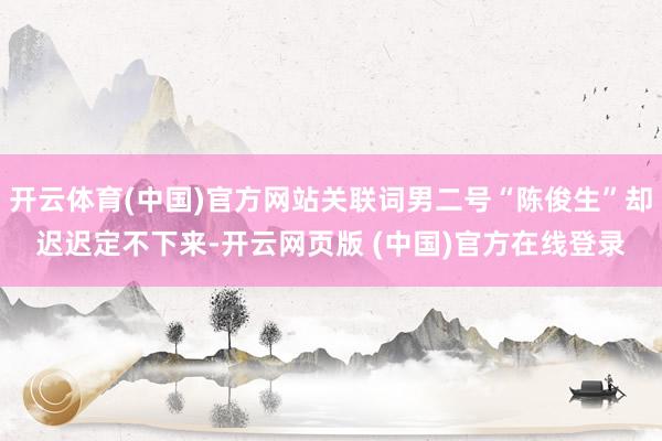 开云体育(中国)官方网站关联词男二号“陈俊生”却迟迟定不下来-开云网页版 (中国)官方在线登录