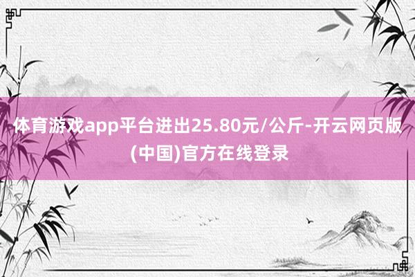 体育游戏app平台进出25.80元/公斤-开云网页版 (中国)官方在线登录