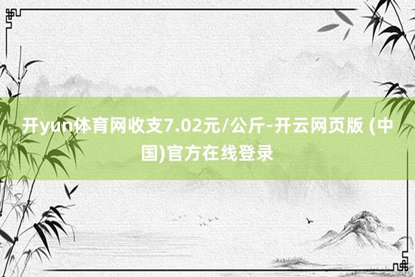 开yun体育网收支7.02元/公斤-开云网页版 (中国)官方在线登录