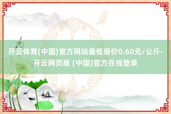 开云体育(中国)官方网站最低报价0.60元/公斤-开云网页版 (中国)官方在线登录