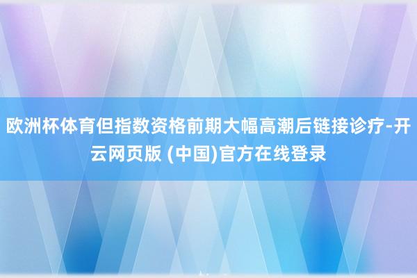 欧洲杯体育但指数资格前期大幅高潮后链接诊疗-开云网页版 (中国)官方在线登录