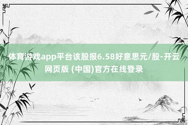 体育游戏app平台该股报6.58好意思元/股-开云网页版 (中国)官方在线登录