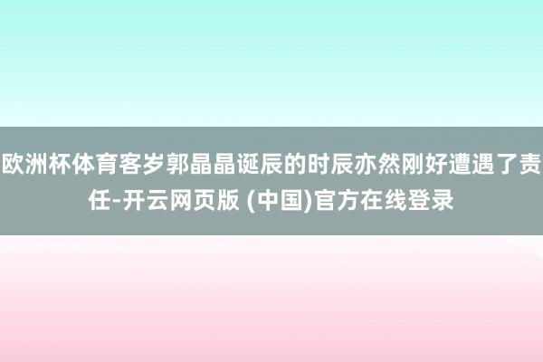 欧洲杯体育客岁郭晶晶诞辰的时辰亦然刚好遭遇了责任-开云网页版 (中国)官方在线登录