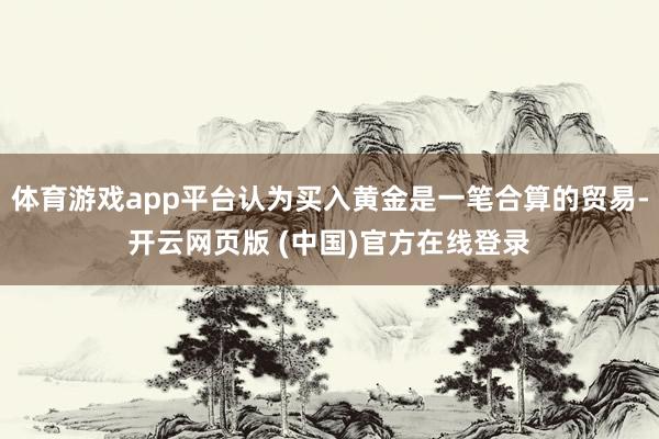 体育游戏app平台认为买入黄金是一笔合算的贸易-开云网页版 (中国)官方在线登录