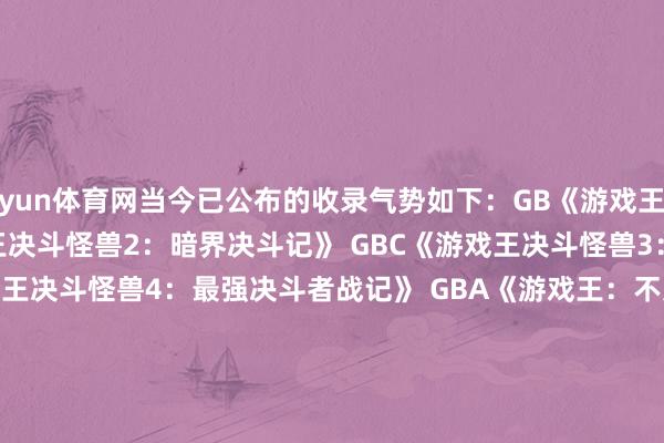 开yun体育网当今已公布的收录气势如下：GB《游戏王决斗怪兽》 GB/GBC《游戏王决斗怪兽2：暗界决斗记》 GBC《游戏王决斗怪兽3：三圣战神驾临》 GBC《游戏王决斗怪兽4：最强决斗者战记》 GBA《游戏王：不灭斗士之魂》 GBA《游戏王决斗怪兽6：民众版2》 GBA《游戏王：结义的卡片》 GBA《游戏王：拔除的大邪神》                                 -开云网