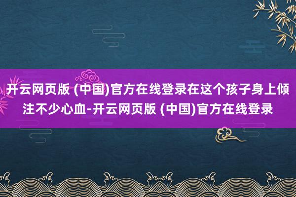 开云网页版 (中国)官方在线登录在这个孩子身上倾注不少心血-开云网页版 (中国)官方在线登录