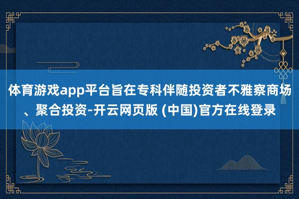 体育游戏app平台旨在专科伴随投资者不雅察商场、聚合投资-开云网页版 (中国)官方在线登录