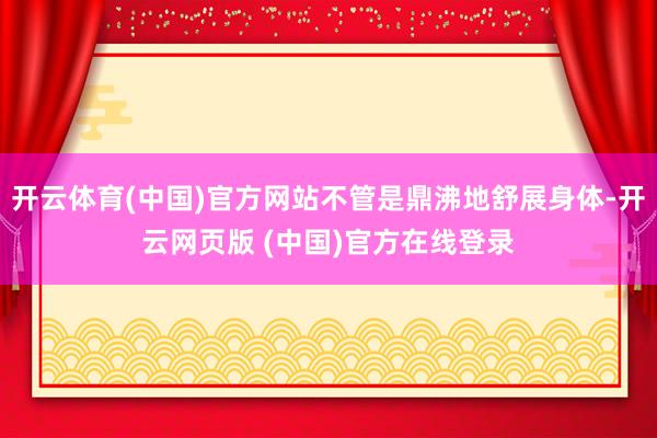 开云体育(中国)官方网站不管是鼎沸地舒展身体-开云网页版 (中国)官方在线登录