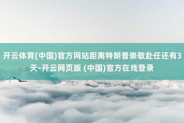 开云体育(中国)官方网站距离特朗普崇敬赴任还有3天-开云网页版 (中国)官方在线登录