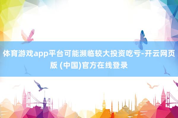 体育游戏app平台可能濒临较大投资吃亏-开云网页版 (中国)官方在线登录