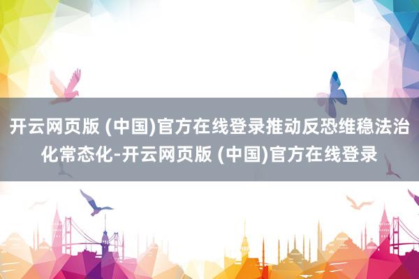 开云网页版 (中国)官方在线登录推动反恐维稳法治化常态化-开云网页版 (中国)官方在线登录
