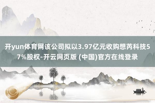 开yun体育网该公司拟以3.97亿元收购想芮科技57%股权-开云网页版 (中国)官方在线登录