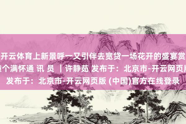 开云体育上新景呼一又引伴去宽贷一场花开的盛宴赏心乐事与高新春日撞个满怀通 讯 员 ｜许静茹 发布于：北京市-开云网页版 (中国)官方在线登录