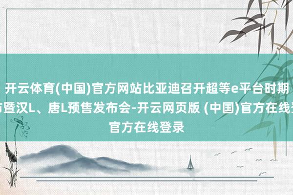 开云体育(中国)官方网站比亚迪召开超等e平台时期发布暨汉L、唐L预售发布会-开云网页版 (中国)官方在线登录